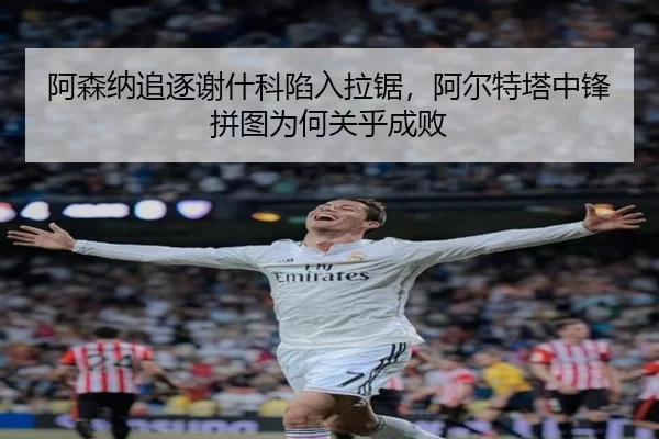阿森纳追逐谢什科陷入拉锯，阿尔特塔中锋拼图为何关乎成败